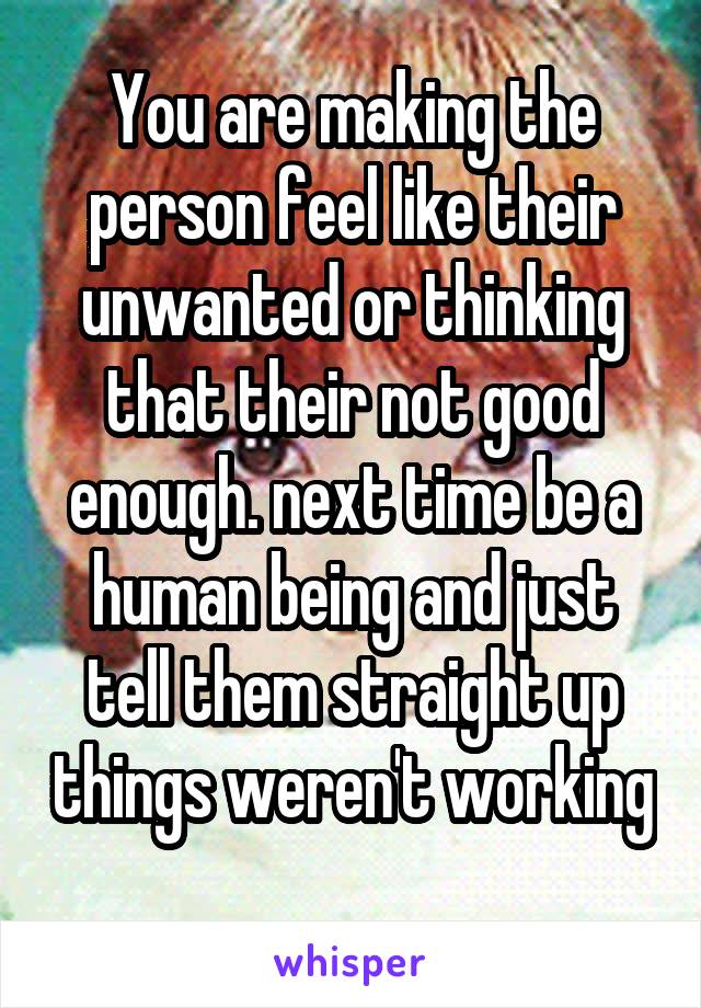You are making the person feel like their unwanted or thinking that their not good enough. next time be a human being and just tell them straight up things weren't working 