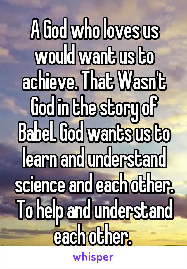 A God who loves us would want us to achieve. That Wasn't God in the story of Babel. God wants us to learn and understand science and each other. To help and understand each other. 