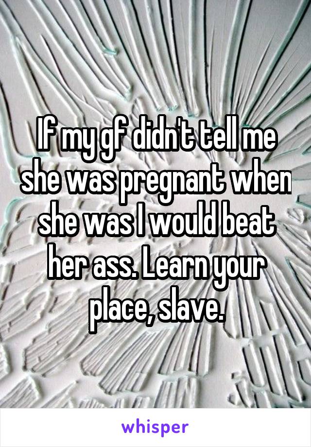 If my gf didn't tell me she was pregnant when she was I would beat her ass. Learn your place, slave.