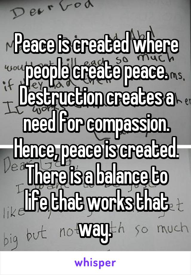 Peace is created where people create peace. Destruction creates a need for compassion. Hence, peace is created. There is a balance to life that works that way. 