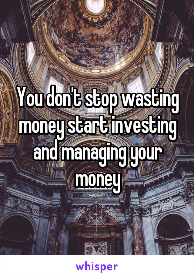 You don't stop wasting money start investing and managing your money
