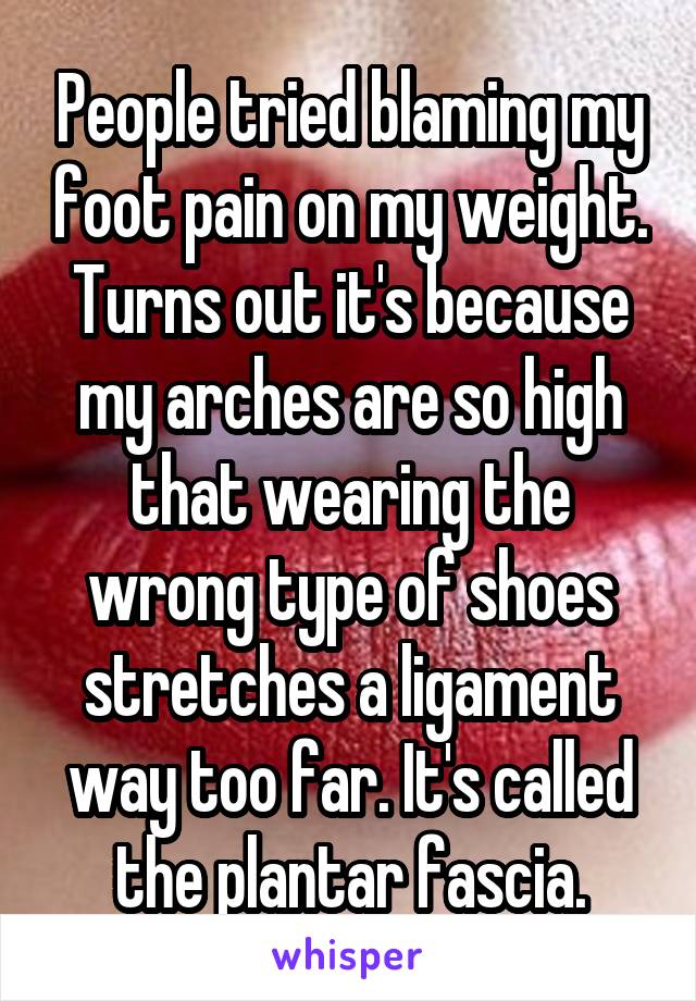 People tried blaming my foot pain on my weight. Turns out it's because my arches are so high that wearing the wrong type of shoes stretches a ligament way too far. It's called the plantar fascia.