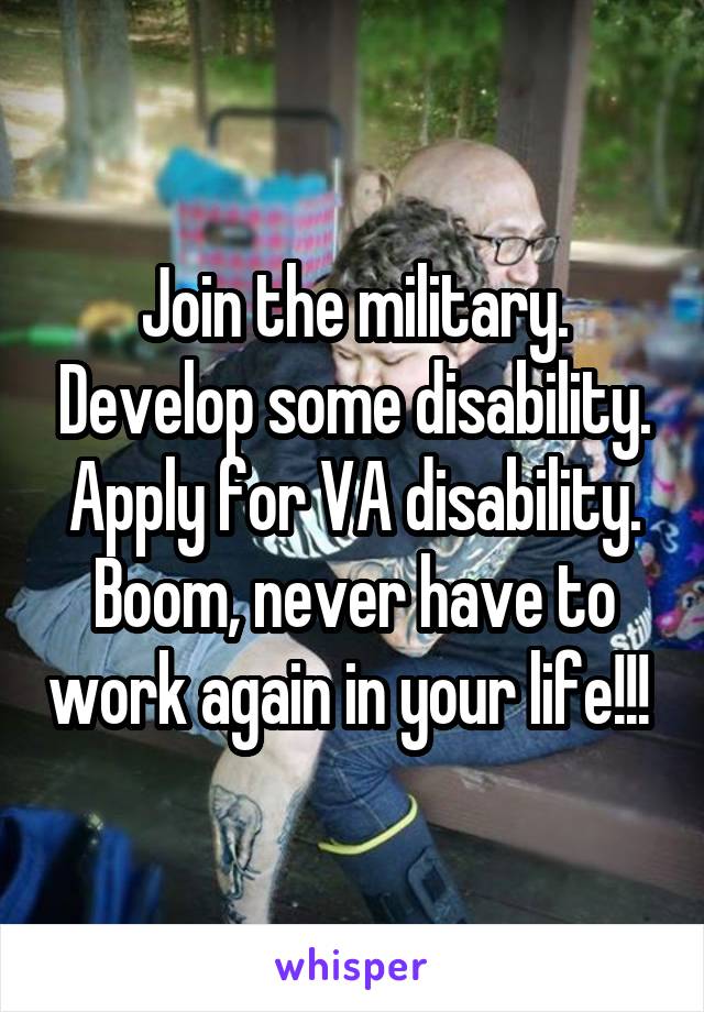 Join the military. Develop some disability. Apply for VA disability. Boom, never have to work again in your life!!! 