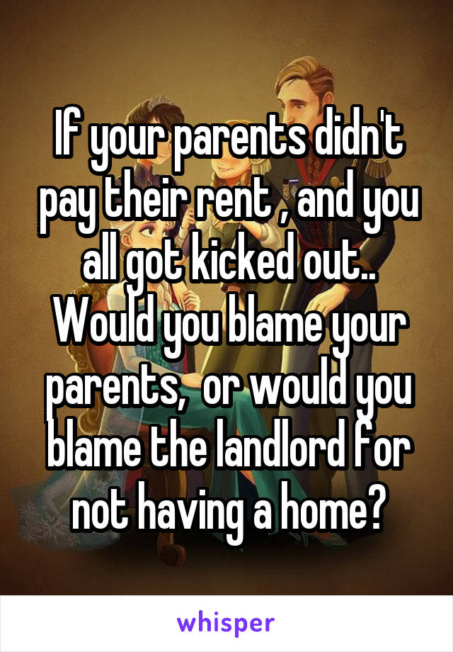 If your parents didn't pay their rent , and you all got kicked out.. Would you blame your parents,  or would you blame the landlord for not having a home?