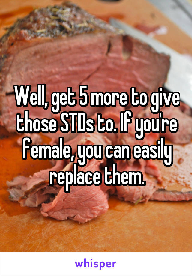 Well, get 5 more to give those STDs to. If you're female, you can easily replace them.