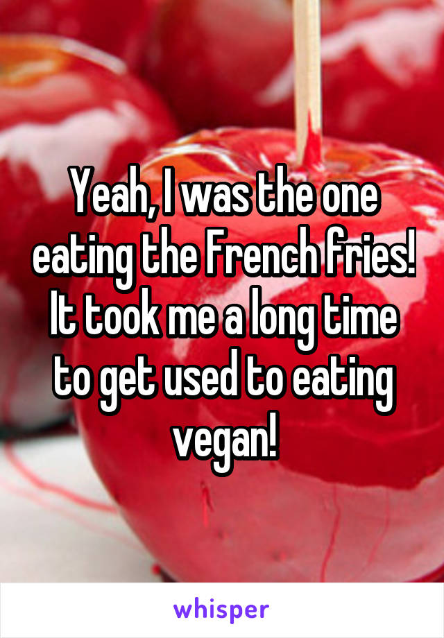 Yeah, I was the one eating the French fries! It took me a long time to get used to eating vegan!
