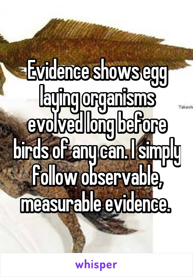 Evidence shows egg laying organisms evolved long before birds of any can. I simply follow observable, measurable evidence. 