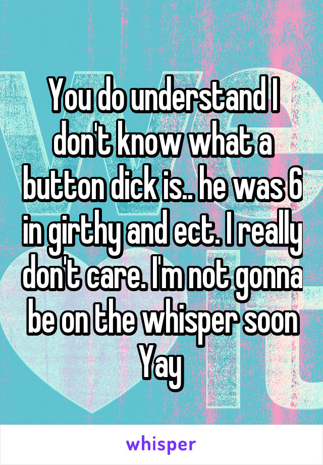 You do understand I don't know what a button dick is.. he was 6 in girthy and ect. I really don't care. I'm not gonna be on the whisper soon Yay 