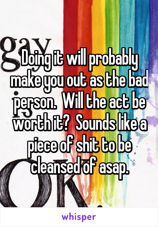 Doing it will probably make you out as the bad person.  Will the act be worth it?  Sounds like a piece of shit to be cleansed of asap.