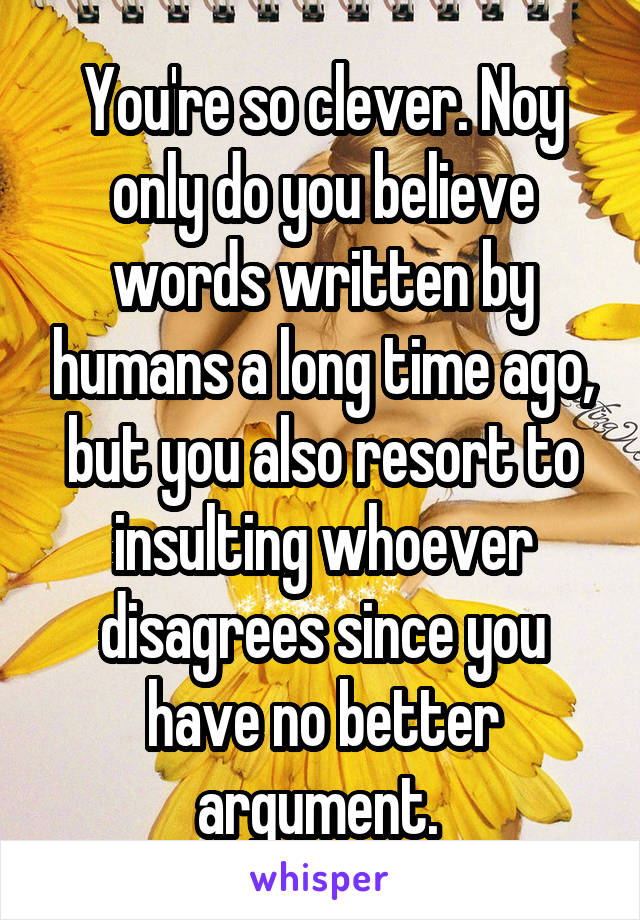 You're so clever. Noy only do you believe words written by humans a long time ago, but you also resort to insulting whoever disagrees since you have no better argument. 