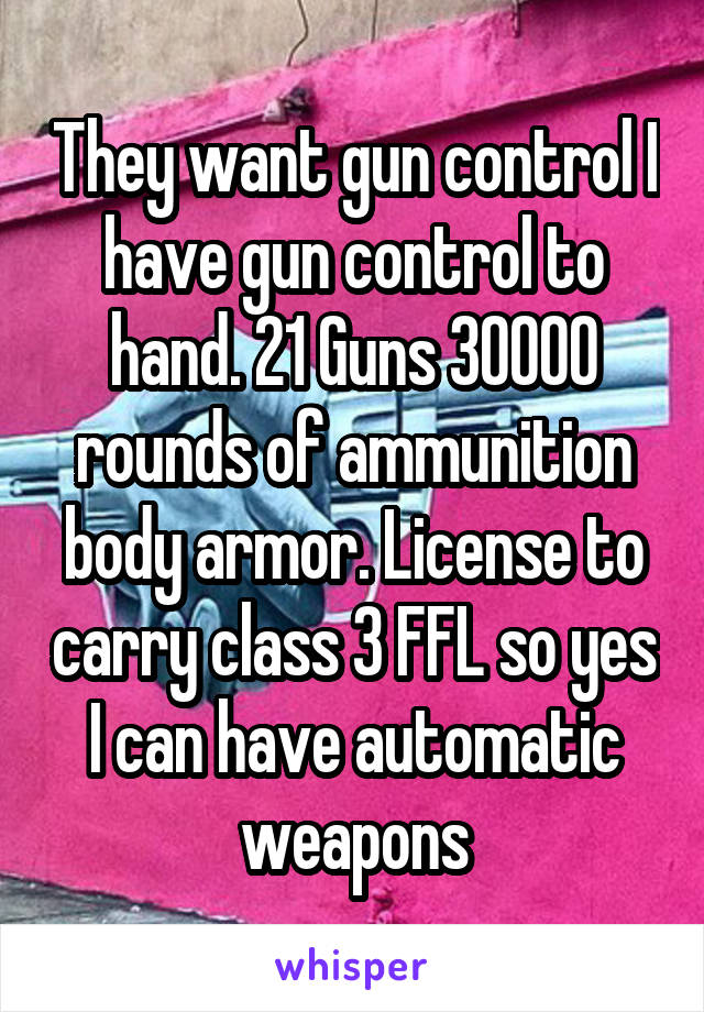 They want gun control I have gun control to hand. 21 Guns 30000 rounds of ammunition body armor. License to carry class 3 FFL so yes I can have automatic weapons