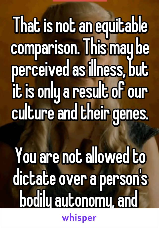 That is not an equitable comparison. This may be perceived as illness, but it is only a result of our culture and their genes.

You are not allowed to dictate over a person's bodily autonomy, and 