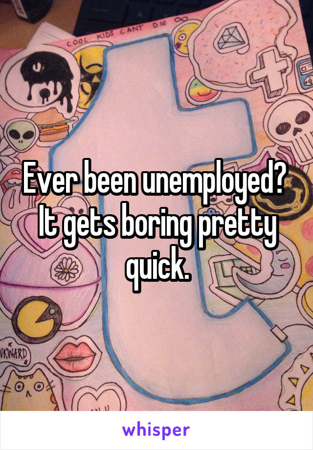 Ever been unemployed?  It gets boring pretty quick.
