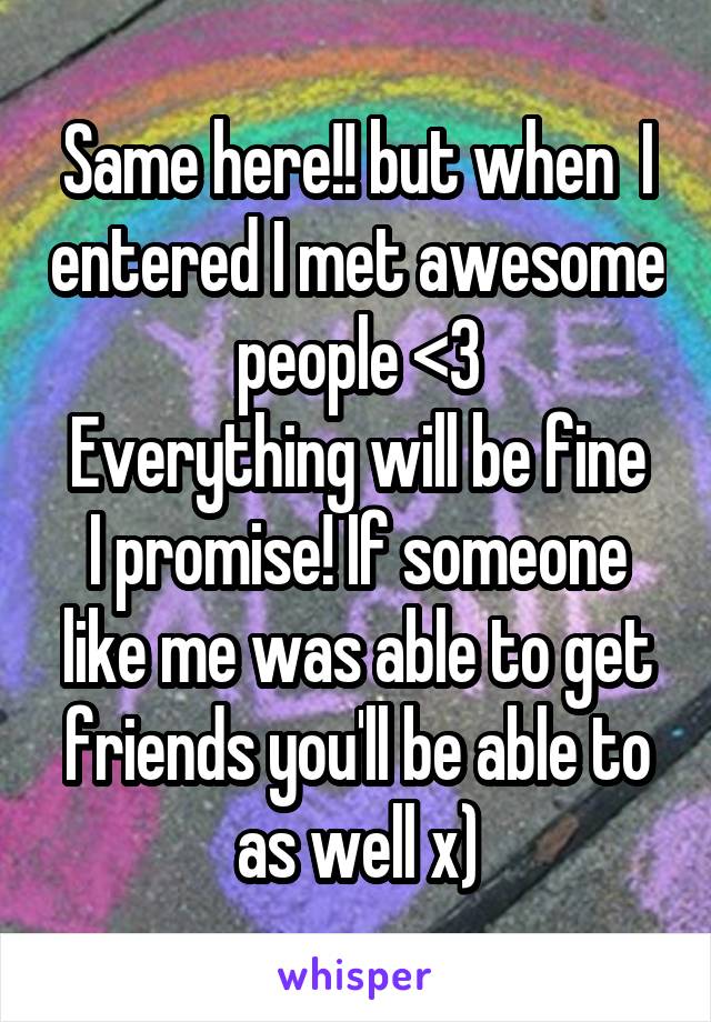 Same here!! but when  I entered I met awesome people <3
Everything will be fine I promise! If someone like me was able to get friends you'll be able to as well x)