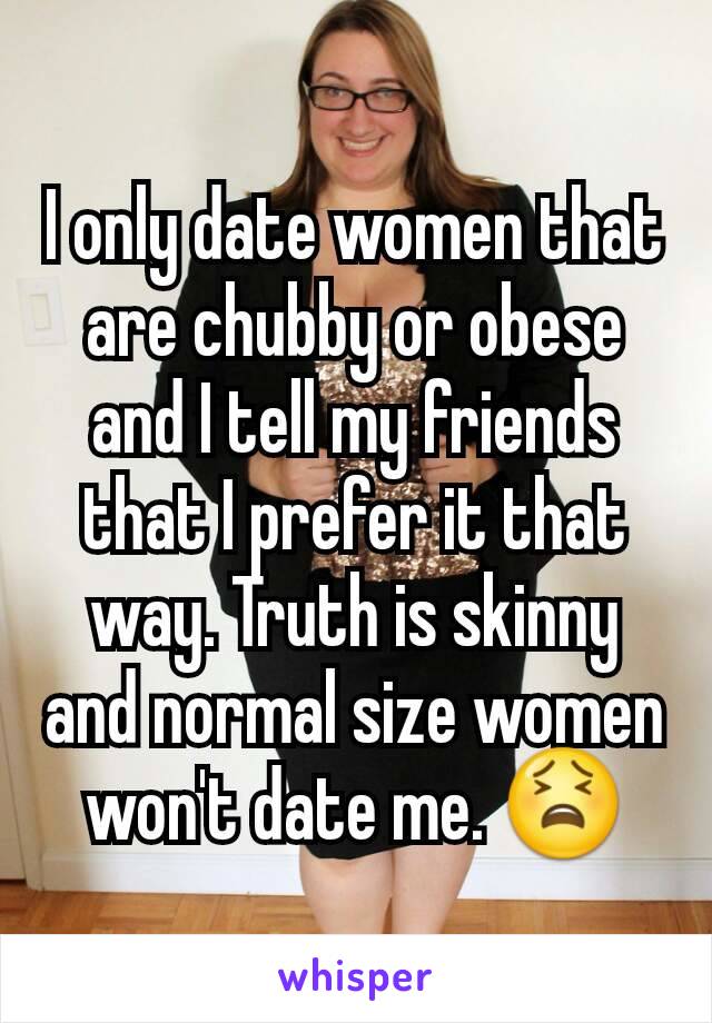 I only date women that are chubby or obese and I tell my friends that I prefer it that way. Truth is skinny and normal size women won't date me. 😫