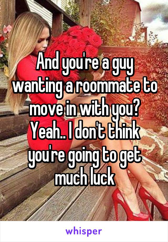 And you're a guy wanting a roommate to move in with you? Yeah.. I don't think you're going to get much luck