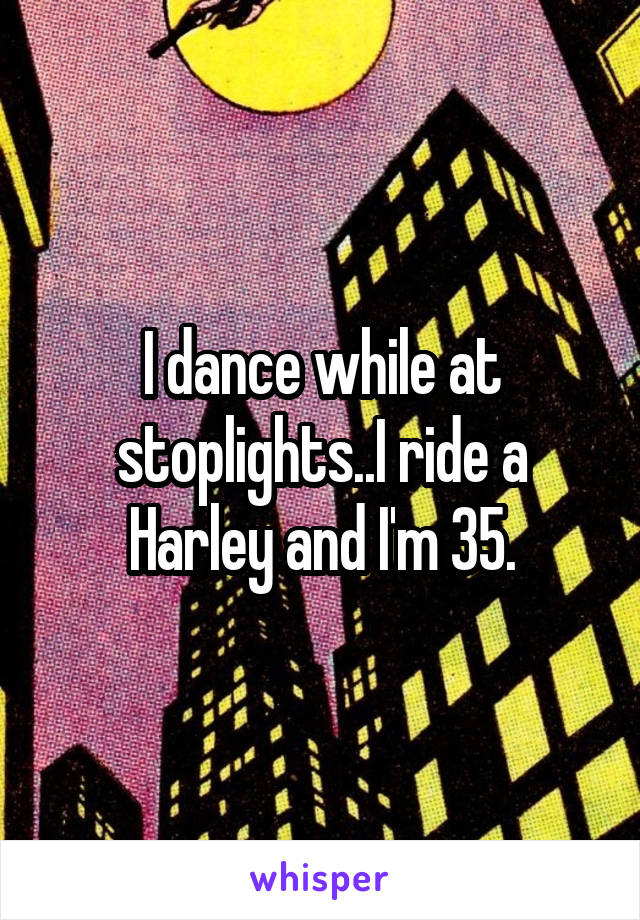 I dance while at stoplights..I ride a Harley and I'm 35.