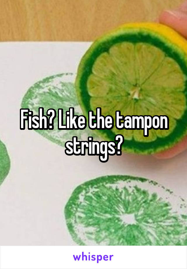 Fish? Like the tampon strings?