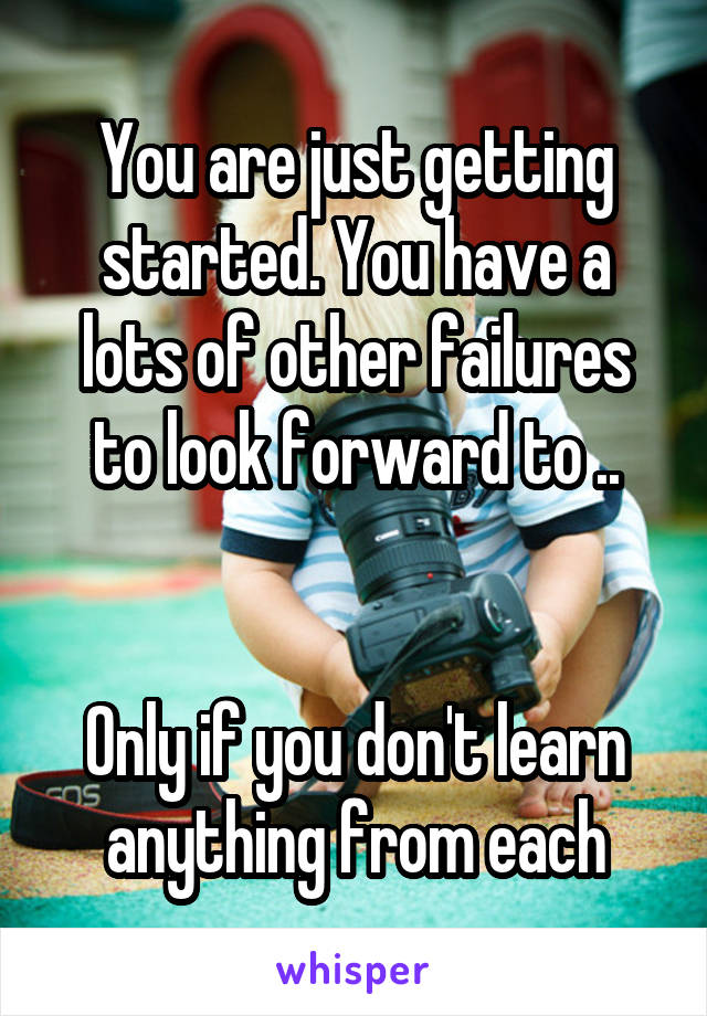 You are just getting started. You have a lots of other failures to look forward to ..


Only if you don't learn anything from each