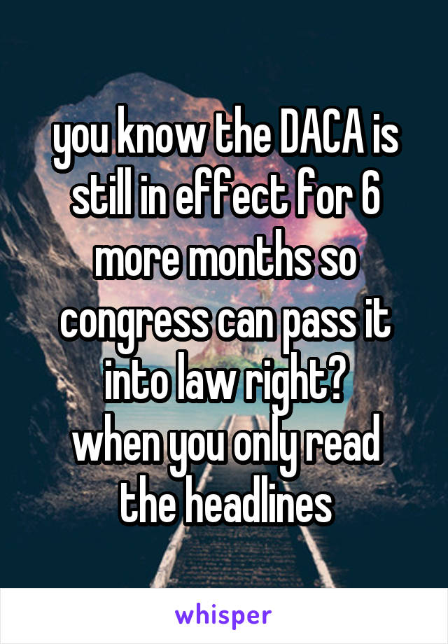 you know the DACA is still in effect for 6 more months so congress can pass it into law right?
when you only read the headlines