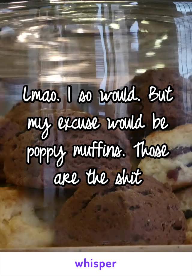 Lmao. I so would. But my excuse would be poppy muffins. Those are the shit