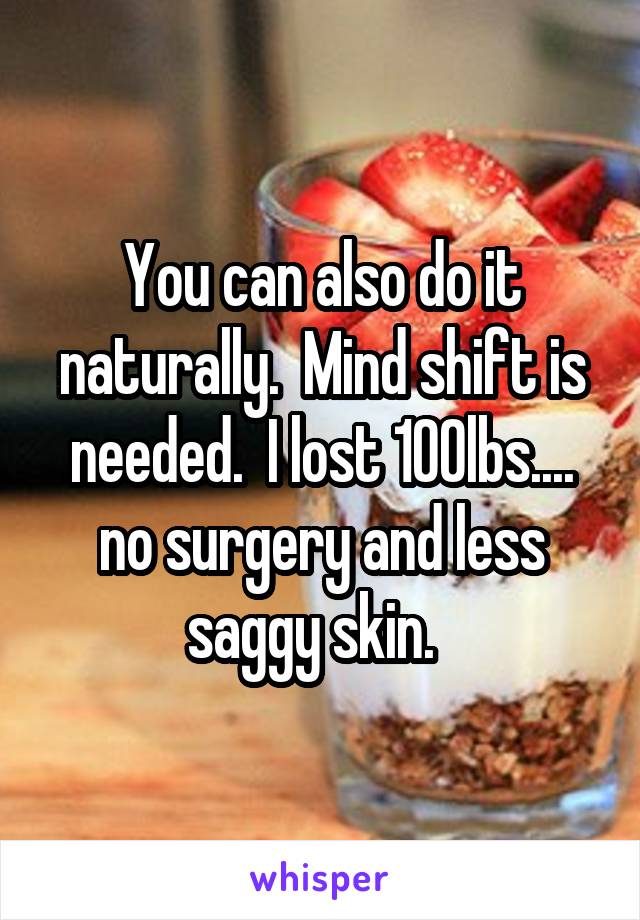 You can also do it naturally.  Mind shift is needed.  I lost 100lbs.... no surgery and less saggy skin.  