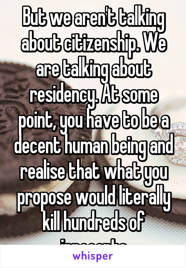But we aren't talking about citizenship. We are talking about residency. At some point, you have to be a decent human being and realise that what you propose would literally kill hundreds of innocents