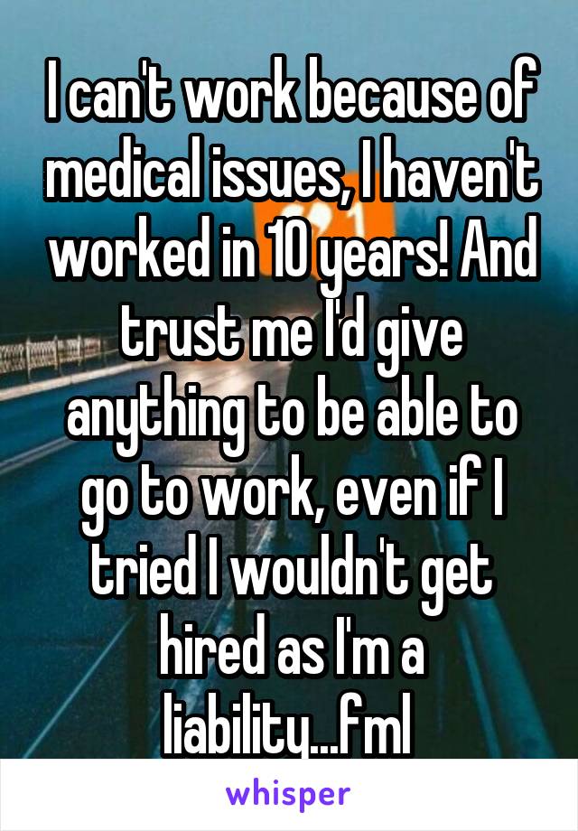 I can't work because of medical issues, I haven't worked in 10 years! And trust me I'd give anything to be able to go to work, even if I tried I wouldn't get hired as I'm a liability...fml 