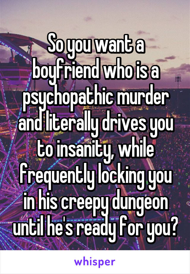 So you want a boyfriend who is a psychopathic murder and literally drives you to insanity, while frequently locking you in his creepy dungeon until he's ready for you?