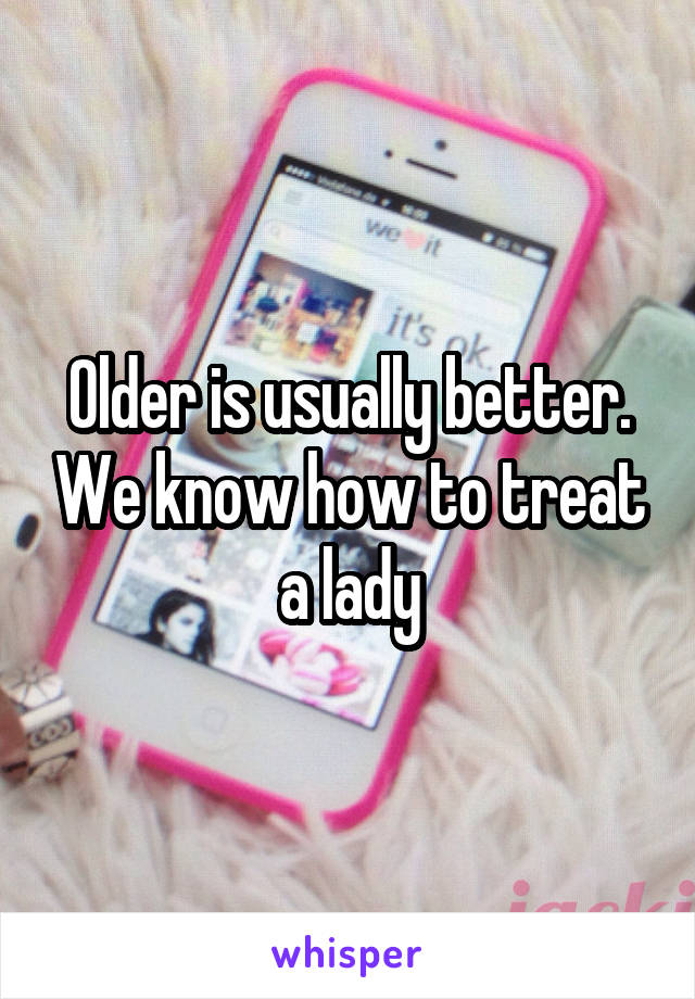 Older is usually better. We know how to treat a lady