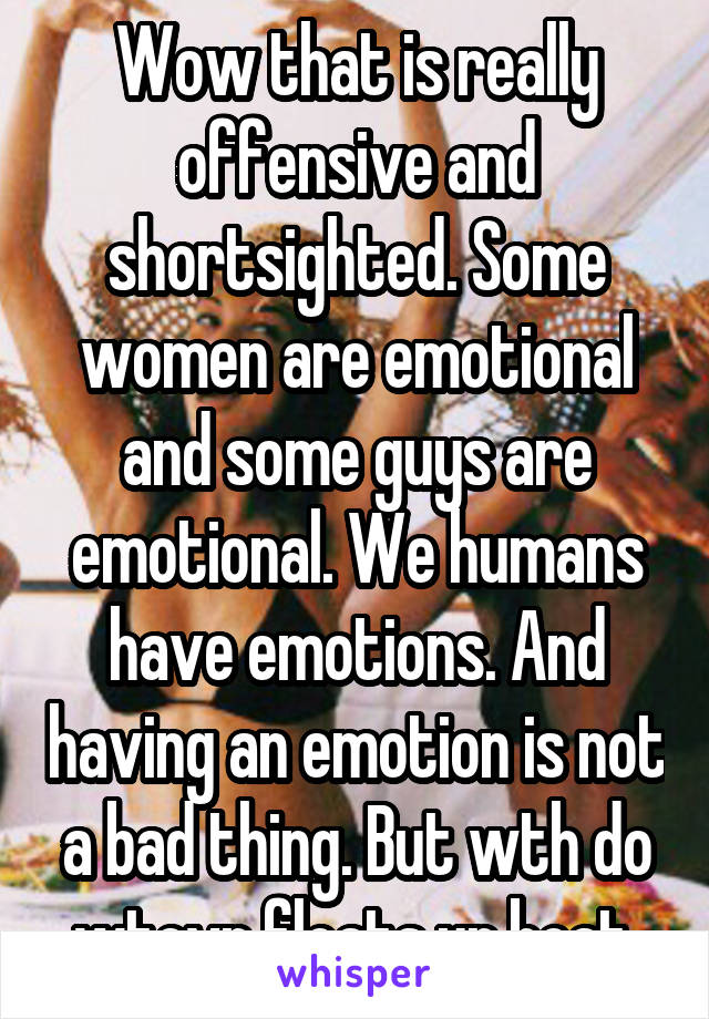 Wow that is really offensive and shortsighted. Some women are emotional and some guys are emotional. We humans have emotions. And having an emotion is not a bad thing. But wth do wtevr floats ur boat.