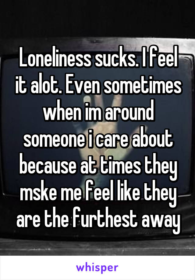 Loneliness sucks. I feel it alot. Even sometimes when im around someone i care about because at times they mske me feel like they are the furthest away