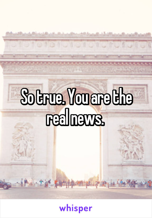 So true. You are the real news. 