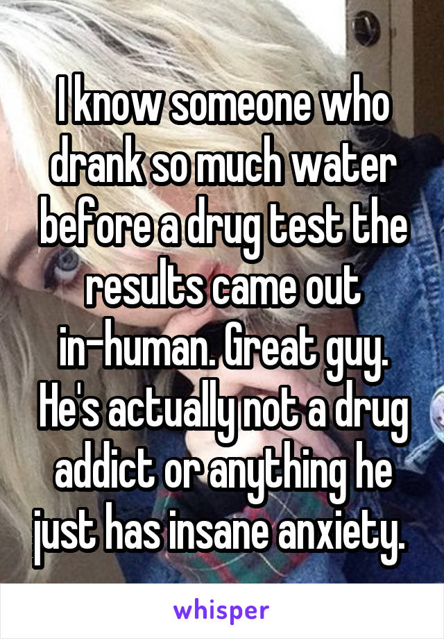 I know someone who drank so much water before a drug test the results came out in-human. Great guy. He's actually not a drug addict or anything he just has insane anxiety. 