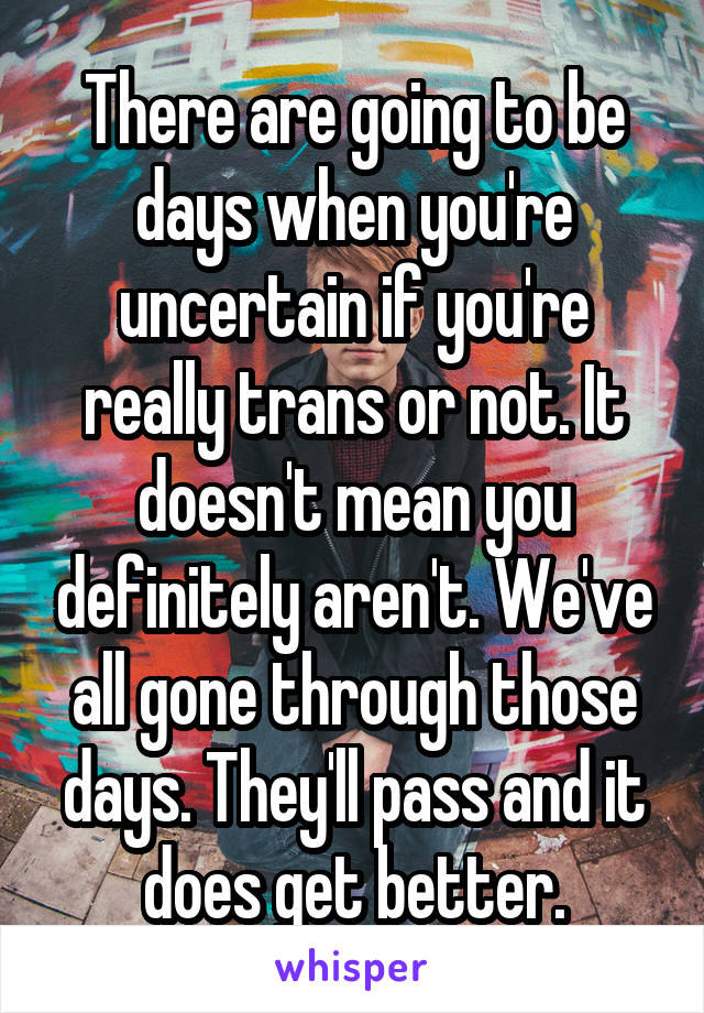 There are going to be days when you're uncertain if you're really trans or not. It doesn't mean you definitely aren't. We've all gone through those days. They'll pass and it does get better.