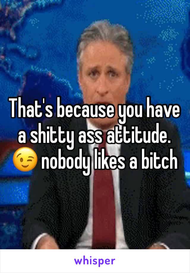 That's because you have a shitty ass attitude. 😉 nobody likes a bitch