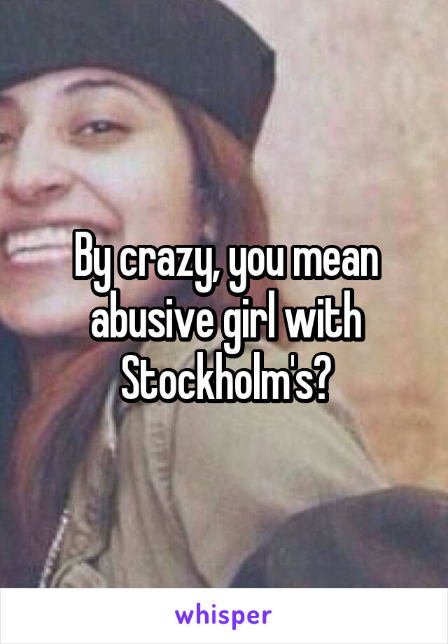 By crazy, you mean abusive girl with Stockholm's?