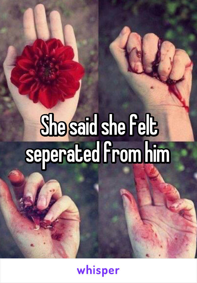 She said she felt seperated from him 
