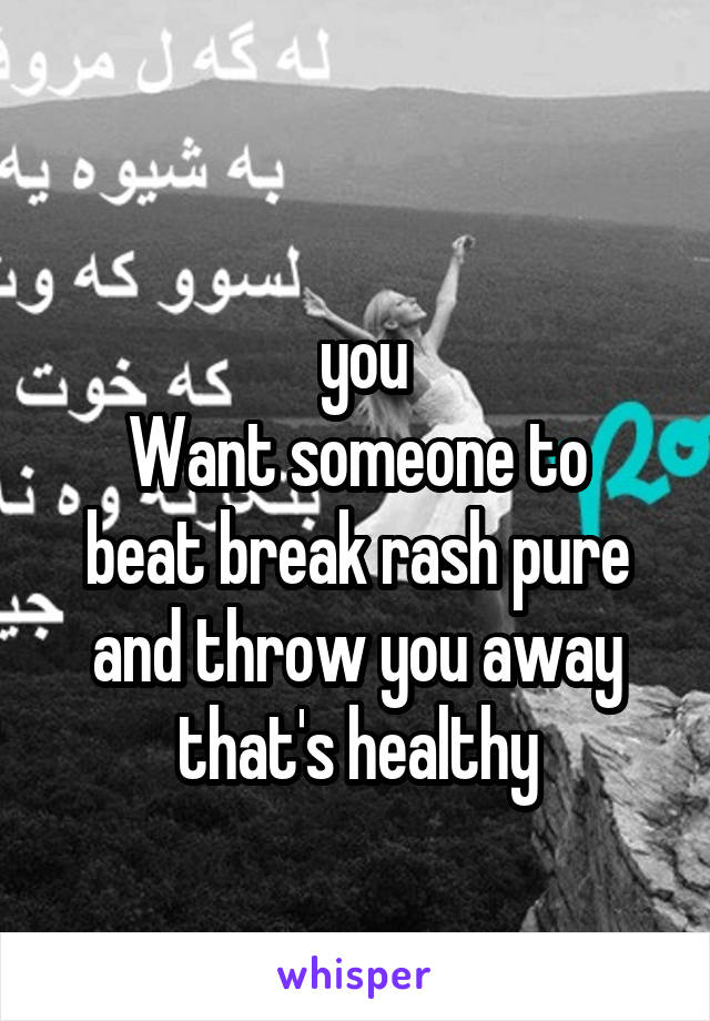 
 you
Want someone to beat break rash pure and throw you away that's healthy