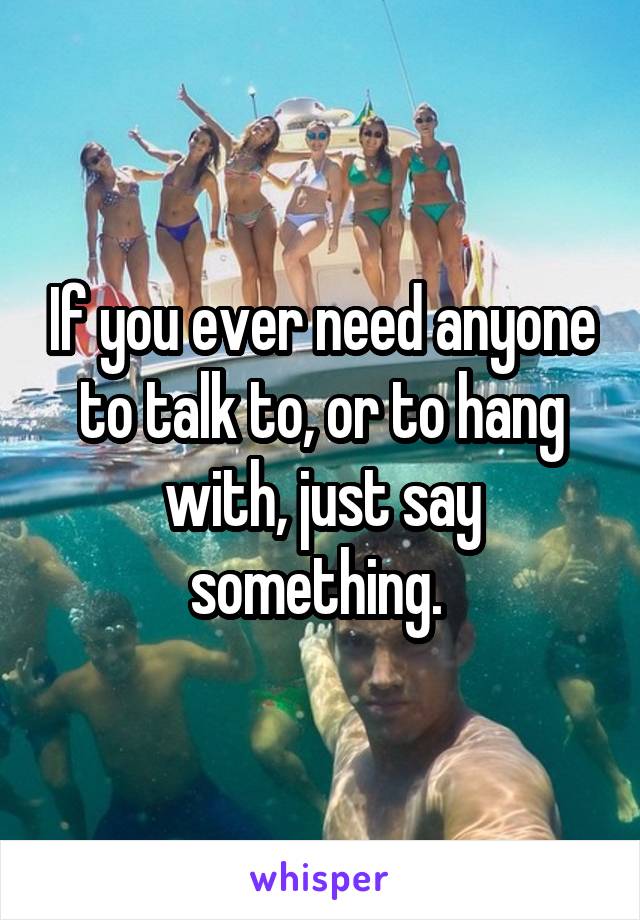 If you ever need anyone to talk to, or to hang with, just say something. 