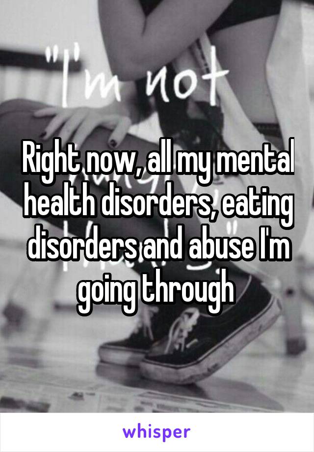 Right now, all my mental health disorders, eating disorders and abuse I'm going through 