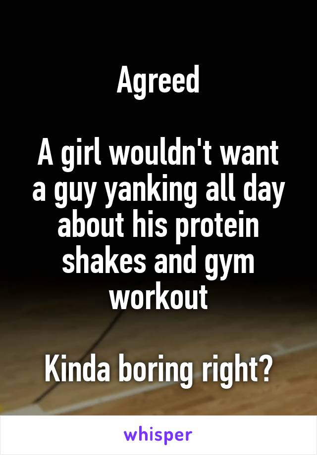 Agreed

A girl wouldn't want a guy yanking all day about his protein shakes and gym workout

Kinda boring right?