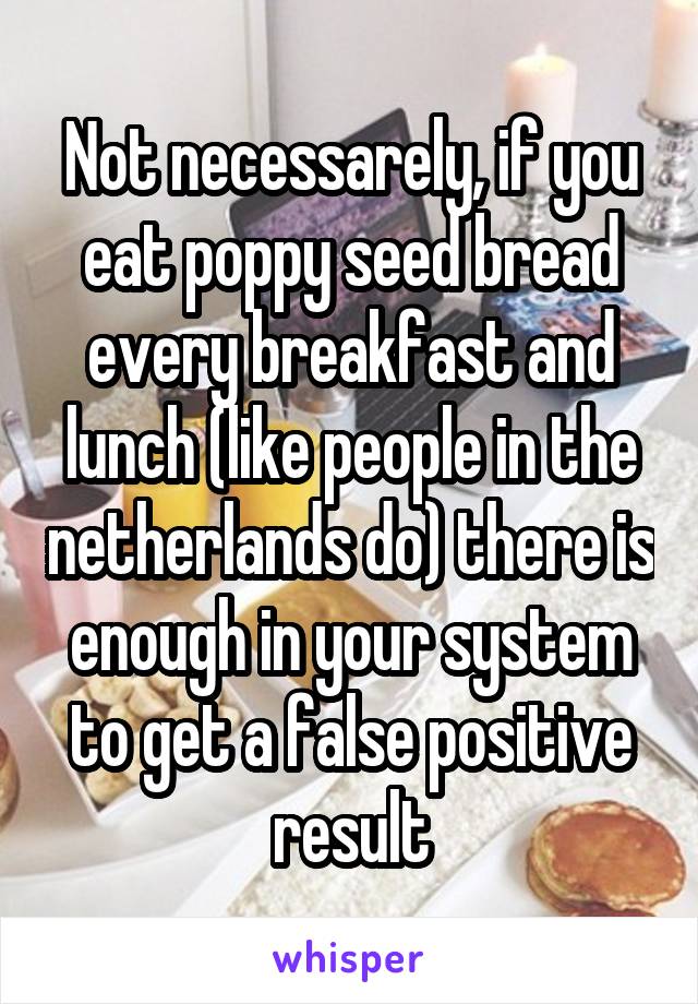 Not necessarely, if you eat poppy seed bread every breakfast and lunch (like people in the netherlands do) there is enough in your system to get a false positive result