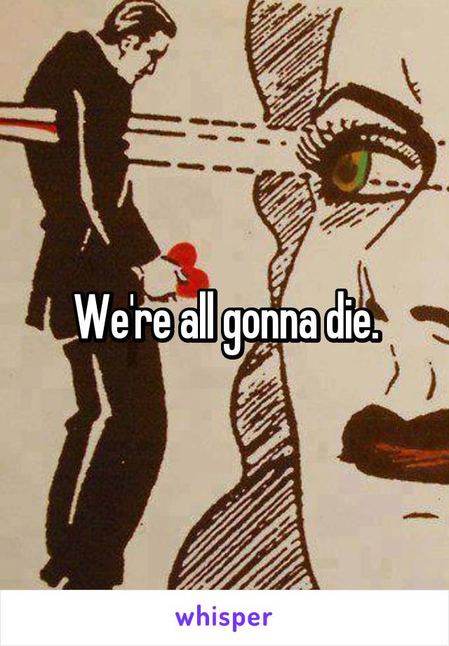 We're all gonna die.