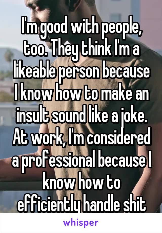 I'm good with people, too. They think I'm a likeable person because I know how to make an insult sound like a joke. At work, I'm considered a professional because I know how to efficiently handle shit