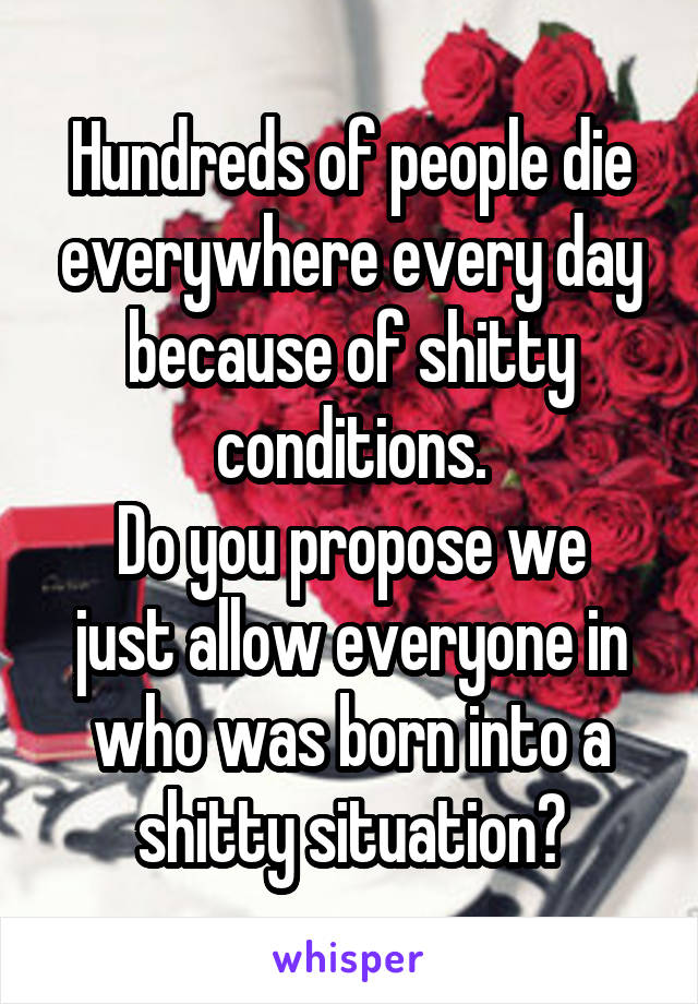 Hundreds of people die everywhere every day because of shitty conditions.
Do you propose we just allow everyone in who was born into a shitty situation?