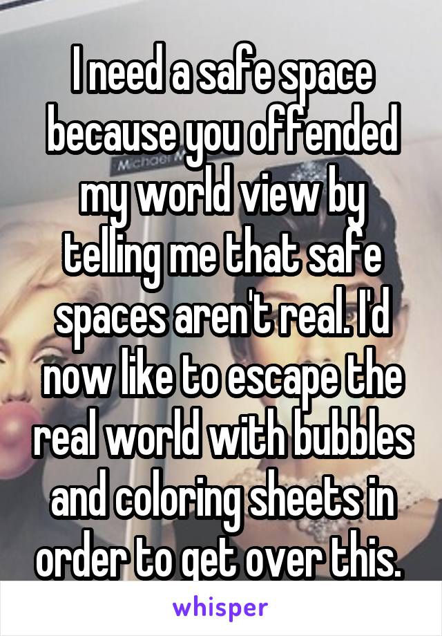 I need a safe space because you offended my world view by telling me that safe spaces aren't real. I'd now like to escape the real world with bubbles and coloring sheets in order to get over this. 