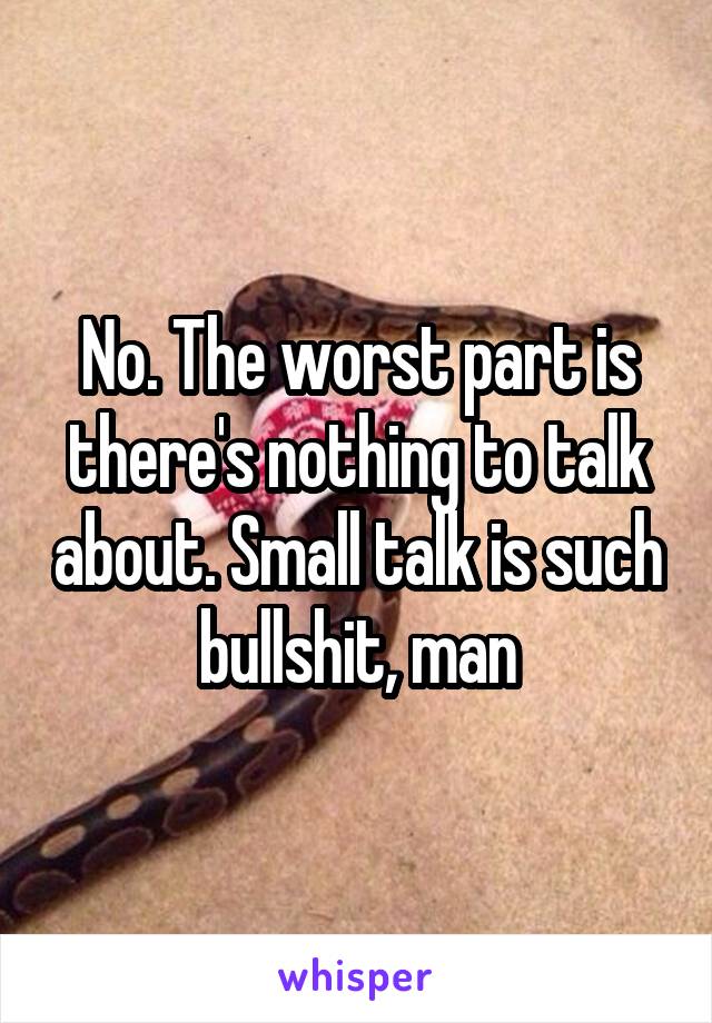 No. The worst part is there's nothing to talk about. Small talk is such bullshit, man