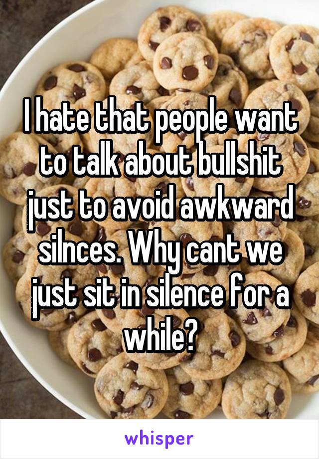 I hate that people want to talk about bullshit just to avoid awkward silnces. Why cant we just sit in silence for a while?