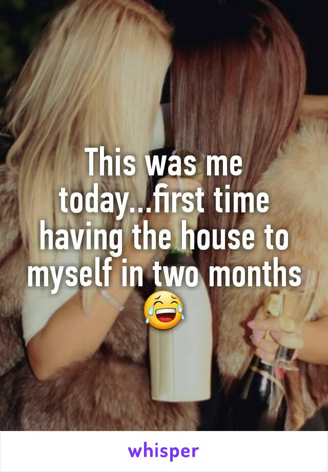 This was me today...first time having the house to myself in two months 😂